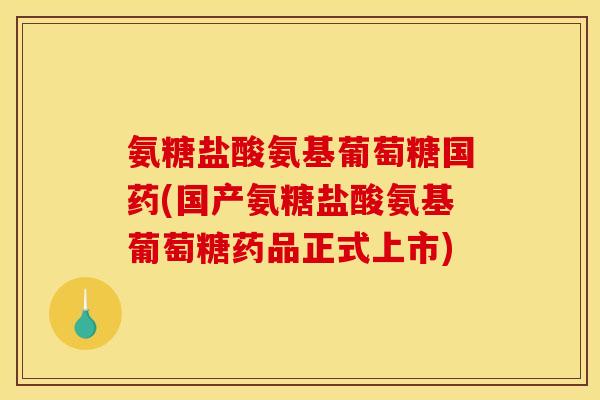 氨糖盐酸氨基葡萄糖国药(国产氨糖盐酸氨基葡萄糖药品正式上市)