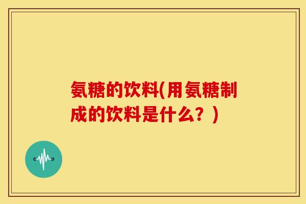 氨糖的饮料(用氨糖制成的饮料是什么？)