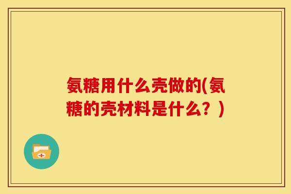 氨糖用什么壳做的(氨糖的壳材料是什么？)