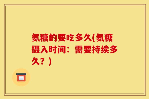 氨糖的要吃多久(氨糖摄入时间:需要持续多久?) 氨糖的要吃多久(氨糖摄入时间:需要持续多久?)