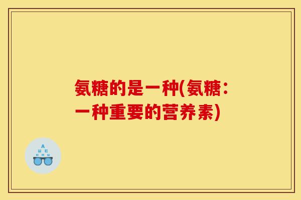 氨糖的是一种(氨糖:一种重要的营养素) 氨糖的是一种(氨糖:一种重要的营养素)