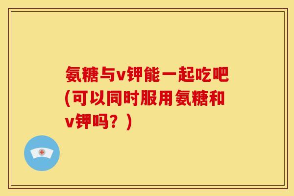 氨糖与v钾能一起吃吧(可以同时服用氨糖和v钾吗?) 氨糖与v钾能一起吃吧(可以同时服用氨糖和v钾吗?)