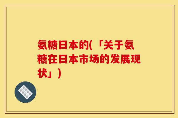氨糖日本的(「关于氨糖在日本市场的发展现状」) 氨糖日本的(「关于氨糖在日本市场的发展现状」)
