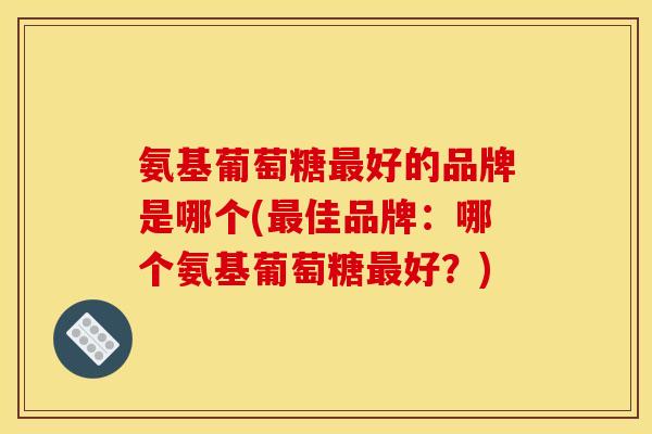 氨基葡萄糖好的品牌是哪个(佳品牌:哪个氨基葡萄糖好?) 氨基葡萄糖好的品牌是哪个(佳品牌:哪个氨基葡萄糖好?)