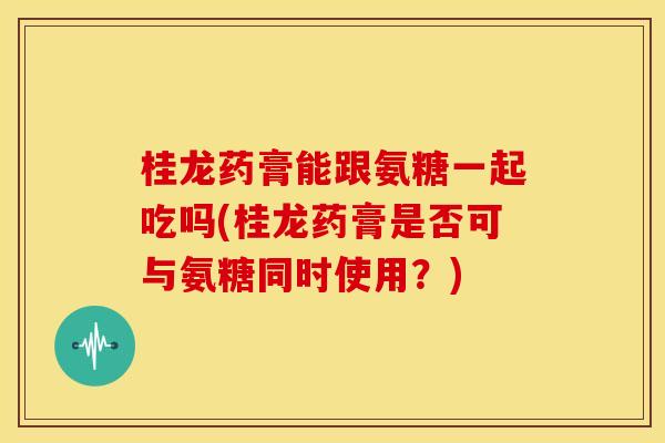 桂龙药膏能跟氨糖一起吃吗(桂龙药膏是否可与氨糖同时使用？)