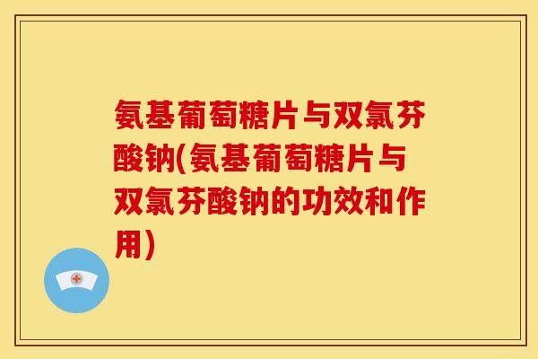氨基葡萄糖片与双氯芬酸钠(氨基葡萄糖片与双氯芬酸钠的功效和作用) 氨基葡萄糖片与双氯芬酸钠(氨基葡萄糖片与双氯芬酸钠的功效和作用)