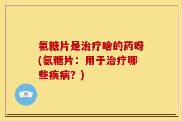 氨糖片是啥的药呀(氨糖片：用于哪些？)