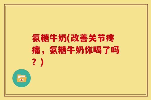 氨糖牛奶(改善关节,氨糖牛奶你喝了吗?) 氨糖牛奶(改善关节,氨糖牛奶你喝了吗?)