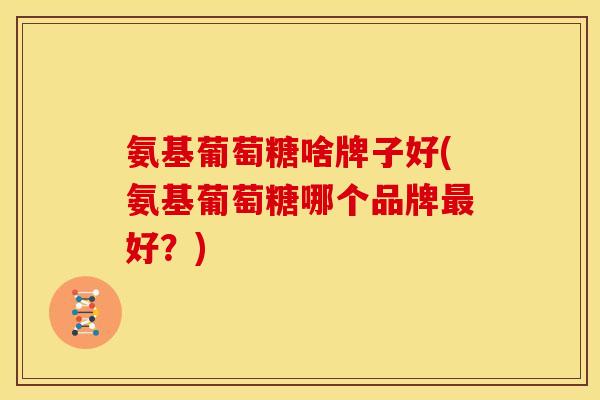 氨基葡萄糖啥牌子好(氨基葡萄糖哪个品牌好？)