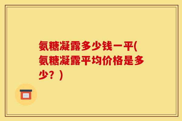 氨糖凝露多少钱一平(氨糖凝露平均价格是多少?) 氨糖凝露多少钱一平(氨糖凝露平均价格是多少?)