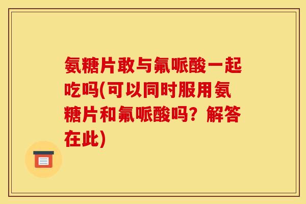 氨糖片敢与氟哌酸一起吃吗(可以同时服用氨糖片和氟哌酸吗？解答在此)
