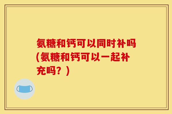 氨糖和钙可以同时补吗(氨糖和钙可以一起补充吗?) 氨糖和钙可以同时补吗(氨糖和钙可以一起补充吗?)