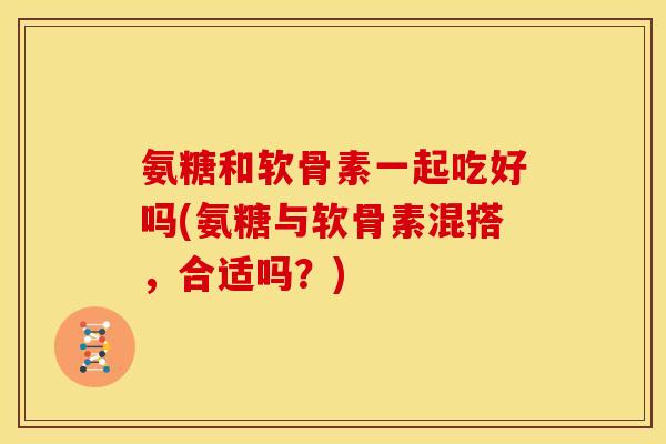 氨糖和软骨素一起吃好吗(氨糖与软骨素混搭,合适吗?) 氨糖和软骨素一起吃好吗(氨糖与软骨素混搭,合适吗?)