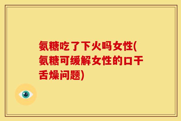 氨糖吃了下火吗女性(氨糖可缓解女性的口干舌燥问题)