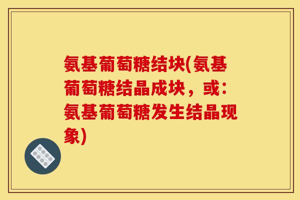 氨基葡萄糖结块(氨基葡萄糖结晶成块,或:氨基葡萄糖发生结晶现象) 氨基葡萄糖结块(氨基葡萄糖结晶成块,或:氨基葡萄糖发生结晶现象)