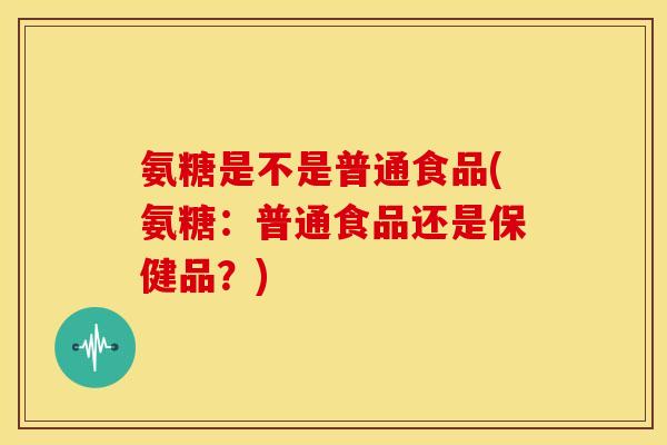 氨糖是不是普通食品(氨糖:普通食品还是保健品?) 氨糖是不是普通食品(氨糖:普通食品还是保健品?)