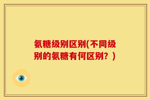 氨糖级别区别(不同级别的氨糖有何区别?) 氨糖级别区别(不同级别的氨糖有何区别?)
