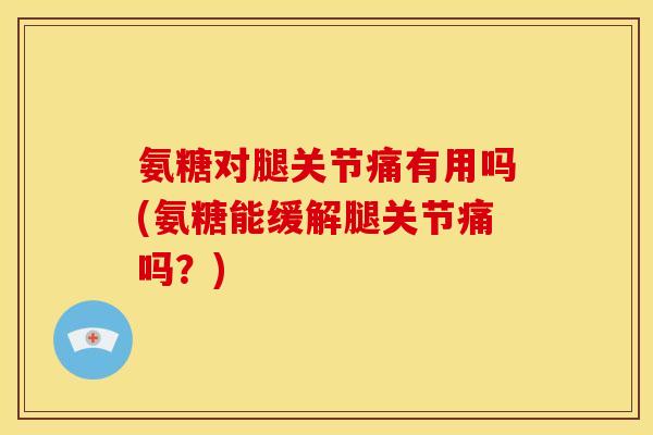 氨糖对腿关节痛有用吗(氨糖能缓解腿关节痛吗？)