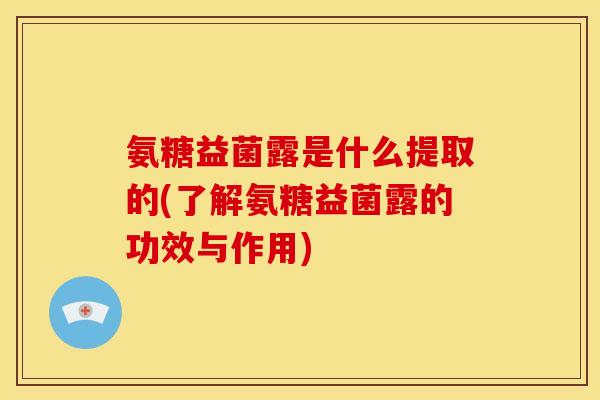 氨糖益菌露是什么提取的(了解氨糖益菌露的功效与作用)