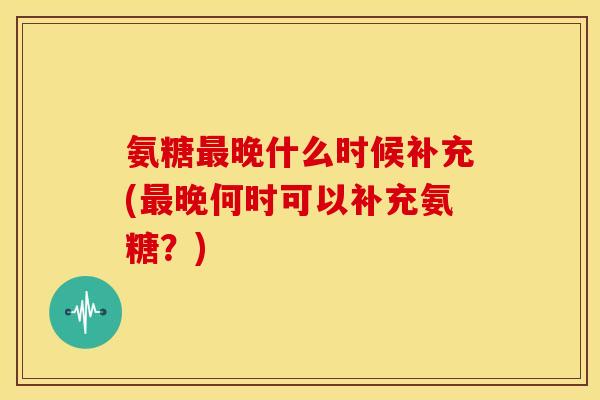 氨糖晚什么时候补充(晚何时可以补充氨糖？)