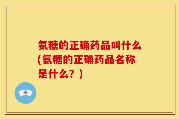 氨糖的正确药品叫什么(氨糖的正确药品名称是什么？)