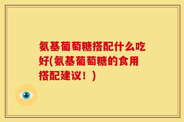 氨基葡萄糖搭配什么吃好(氨基葡萄糖的食用搭配建议!) 氨基葡萄糖搭配什么吃好(氨基葡萄糖的食用搭配建议!)