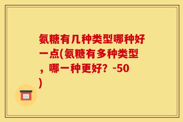 氨糖有几种类型哪种好一点(氨糖有多种类型,哪一种更好?-50) 氨糖有几种类型哪种好一点(氨糖有多种类型,哪一种更好?-50)