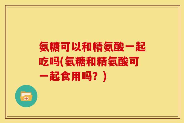 氨糖可以和精氨酸一起吃吗(氨糖和精氨酸可一起食用吗?) 氨糖可以和精氨酸一起吃吗(氨糖和精氨酸可一起食用吗?)