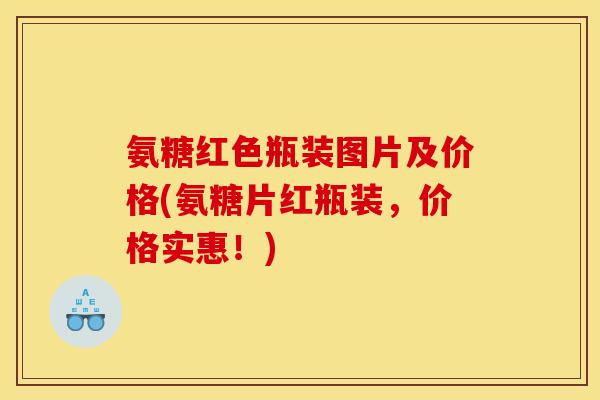 氨糖红色瓶装图片及价格(氨糖片红瓶装,价格实惠!) 氨糖红色瓶装图片及价格(氨糖片红瓶装,价格实惠!)