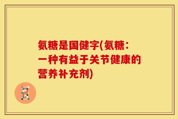 氨糖是国健字(氨糖:一种有益于关节健康的营养补充剂) 氨糖是国健字(氨糖:一种有益于关节健康的营养补充剂)