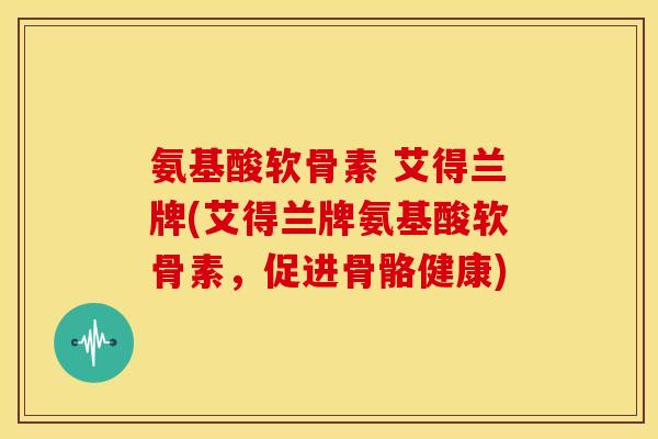 氨基酸软骨素 艾得兰牌(艾得兰牌氨基酸软骨素,促进骨骼健康) 氨基酸软骨素 艾得兰牌(艾得兰牌氨基酸软骨素,促进骨骼健康)