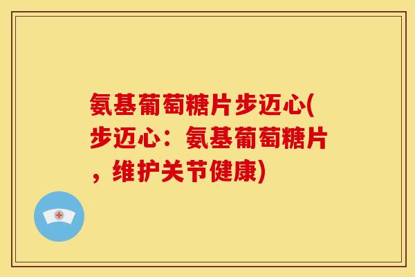 氨基葡萄糖片步迈心(步迈心：氨基葡萄糖片，维护关节健康)
