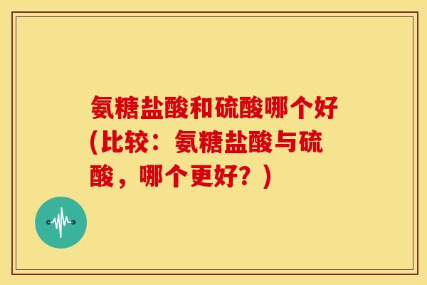 氨糖盐酸和硫酸哪个好(比较:氨糖盐酸与硫酸,哪个更好?) 氨糖盐酸和硫酸哪个好(比较:氨糖盐酸与硫酸,哪个更好?)