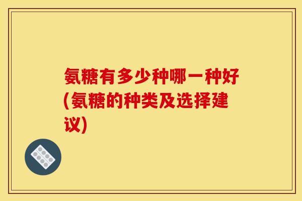 氨糖有多少种哪一种好(氨糖的种类及选择建议) 氨糖有多少种哪一种好(氨糖的种类及选择建议)