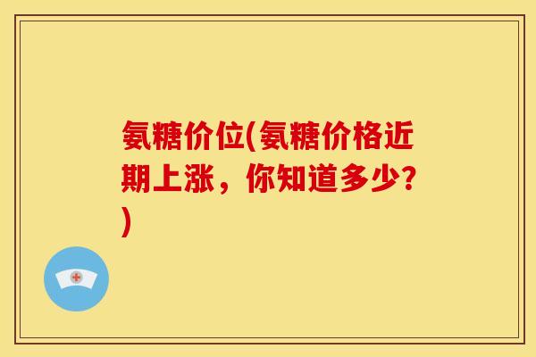 氨糖价位(氨糖价格近期上涨,你知道多少?) 氨糖价位(氨糖价格近期上涨,你知道多少?)