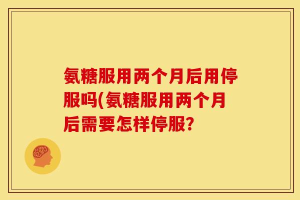 氨糖服用两个月后用停服吗(氨糖服用两个月后需要怎样停服? 氨糖服用两个月后用停服吗(氨糖服用两个月后需要怎样停服?