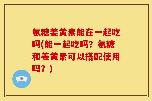 氨糖姜黄素能在一起吃吗(能一起吃吗?氨糖和姜黄素可以搭配使用吗?) 氨糖姜黄素能在一起吃吗(能一起吃吗?氨糖和姜黄素可以搭配使用吗?)