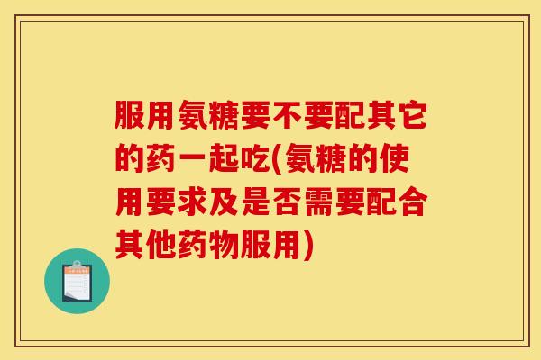 服用氨糖要不要配其它的药一起吃(氨糖的使用要求及是否需要配合其他服用) 服用氨糖要不要配其它的药一起吃(氨糖的使用要求及是否需要配合其他服用)