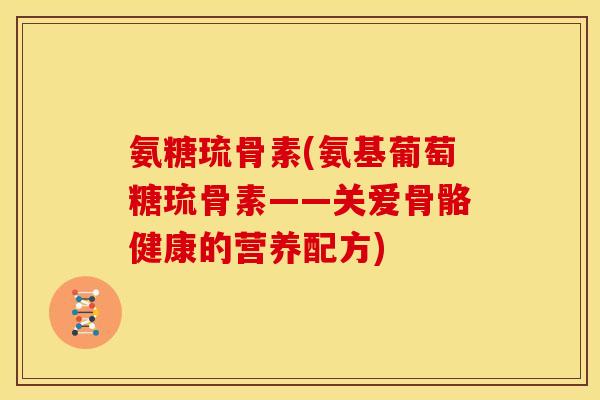 氨糖琉骨素(氨基葡萄糖琉骨素——关爱骨骼健康的营养配方) 氨糖琉骨素(氨基葡萄糖琉骨素——关爱骨骼健康的营养配方)