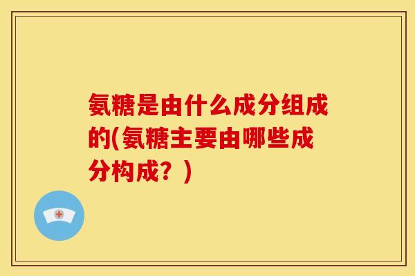 氨糖是由什么成分组成的(氨糖主要由哪些成分构成？)
