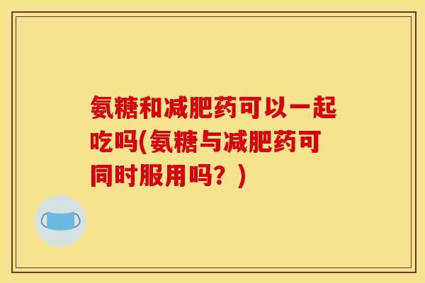 氨糖和药可以一起吃吗(氨糖与药可同时服用吗?) 氨糖和药可以一起吃吗(氨糖与药可同时服用吗?)