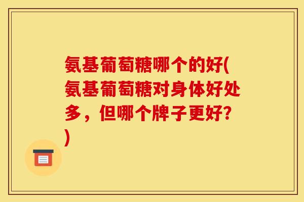 氨基葡萄糖哪个的好(氨基葡萄糖对身体好处多，但哪个牌子更好？)