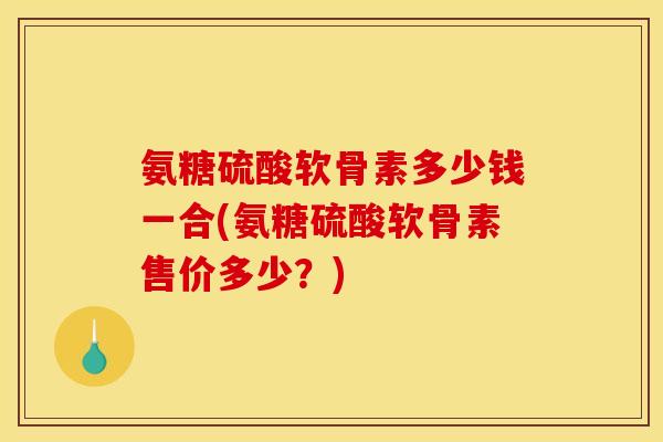 氨糖硫酸软骨素多少钱一合(氨糖硫酸软骨素售价多少?) 氨糖硫酸软骨素多少钱一合(氨糖硫酸软骨素售价多少?)
