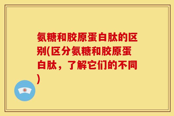 氨糖和胶原蛋白肽的区别(区分氨糖和胶原蛋白肽，了解它们的不同)