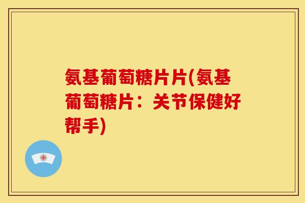 氨基葡萄糖片片(氨基葡萄糖片:关节保健好帮手) 氨基葡萄糖片片(氨基葡萄糖片:关节保健好帮手)