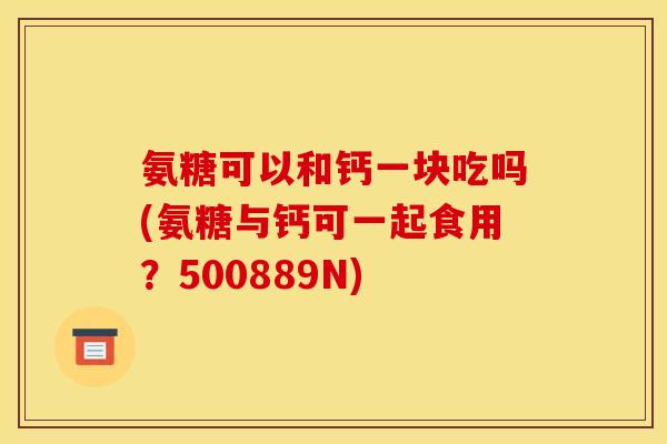 氨糖可以和钙一块吃吗(氨糖与钙可一起食用?500889N) 氨糖可以和钙一块吃吗(氨糖与钙可一起食用?500889N)