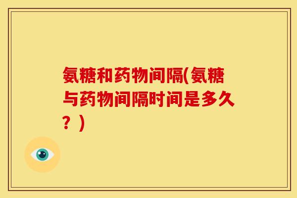氨糖和间隔(氨糖与间隔时间是多久?) 氨糖和间隔(氨糖与间隔时间是多久?)