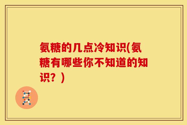 氨糖的几点冷知识(氨糖有哪些你不知道的知识?) 氨糖的几点冷知识(氨糖有哪些你不知道的知识?)