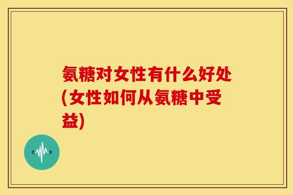 氨糖对女性有什么好处(女性如何从氨糖中受益)