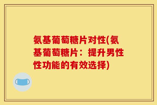 氨基葡萄糖片对性(氨基葡萄糖片:提升男性性功能的有效选择) 氨基葡萄糖片对性(氨基葡萄糖片:提升男性性功能的有效选择)